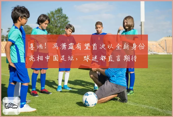 喜讯！冯潇霆有望首次以全新身份亮相中国足坛，球迷都直言期待