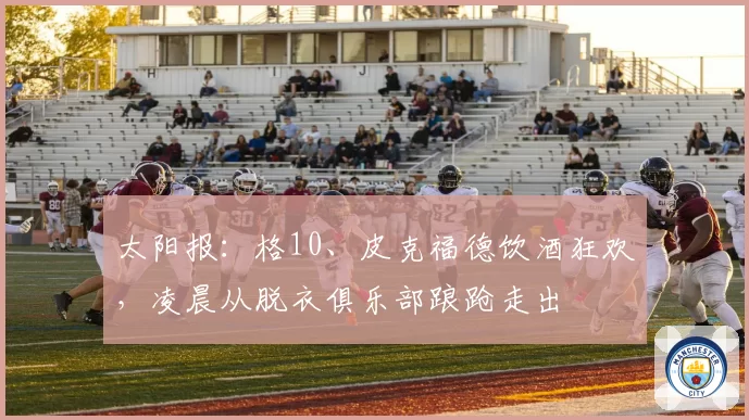 太阳报：格10、皮克福德饮酒狂欢，凌晨从脱衣俱乐部踉跄走出