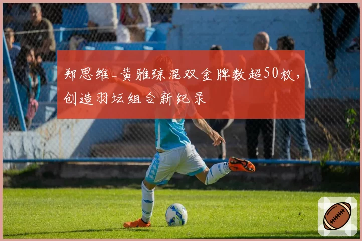 郑思维_黄雅琼混双金牌数超50枚，创造羽坛组合新纪录
