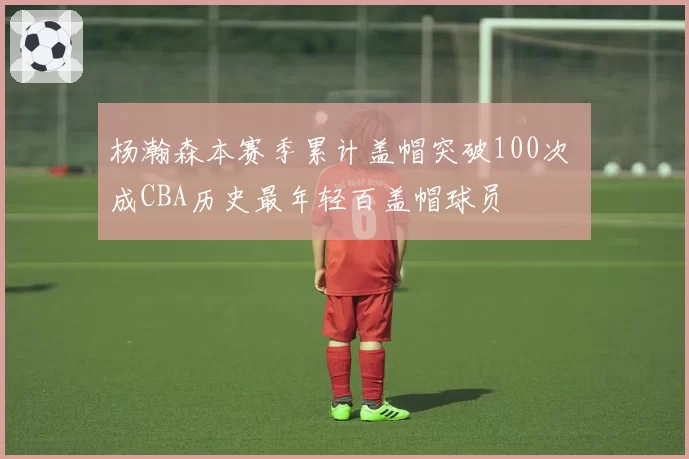杨瀚森本赛季累计盖帽突破100次 成CBA历史最年轻百盖帽球员