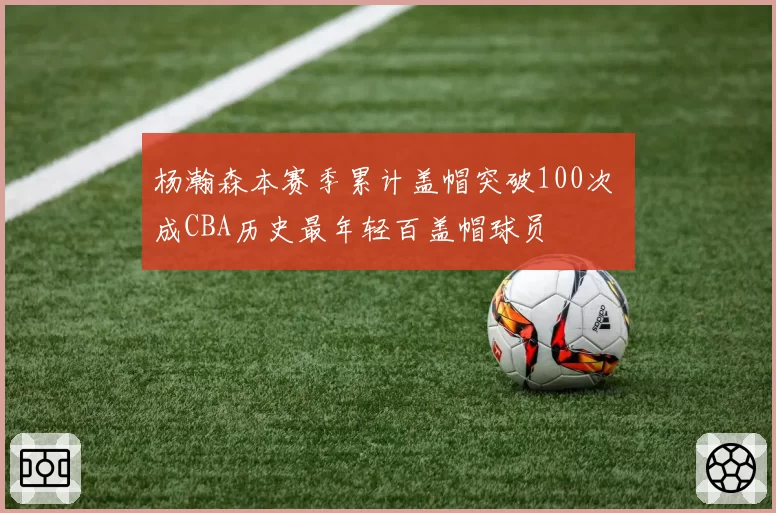 杨瀚森本赛季累计盖帽突破100次 成CBA历史最年轻百盖帽球员