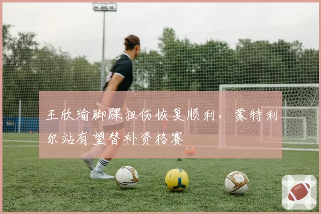 王欣瑜脚踝扭伤恢复顺利，蒙特利尔站有望替补资格赛