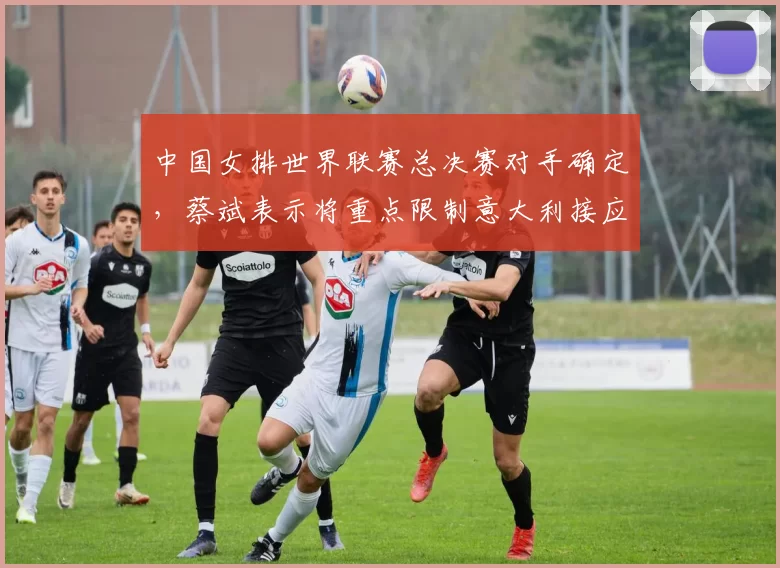 中国女排世界联赛总决赛对手确定，蔡斌表示将重点限制意大利接应埃格努
