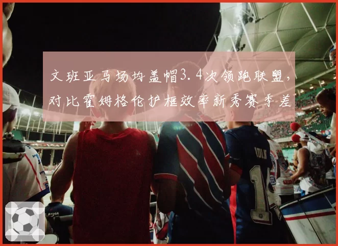 文班亚马场均盖帽3.4次领跑联盟,对比霍姆格伦护框效率新秀赛季差距明显