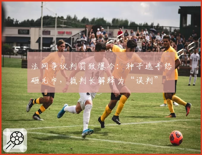 法网争议判罚致爆冷:种子选手怒砸毛巾,裁判长解释为“误判”