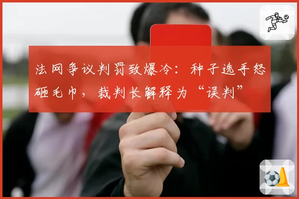 法网争议判罚致爆冷:种子选手怒砸毛巾,裁判长解释为“误判”