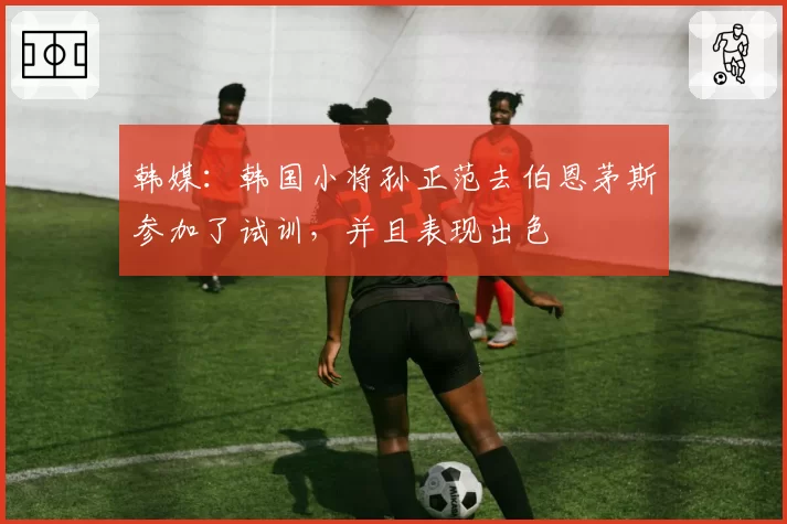 韩媒:韩国小将孙正范去伯恩茅斯参加了试训,并且表现出色