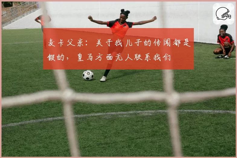 麦卡父亲:关于我儿子的传闻都是假的,皇马方面无人联系我们