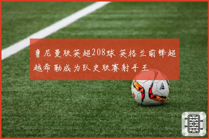 鲁尼曼联英超208球 英格兰前锋超越希勒成为队史联赛射手王