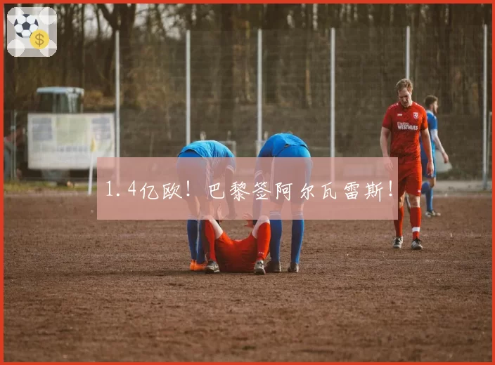 1.4亿欧！巴黎签阿尔瓦雷斯！