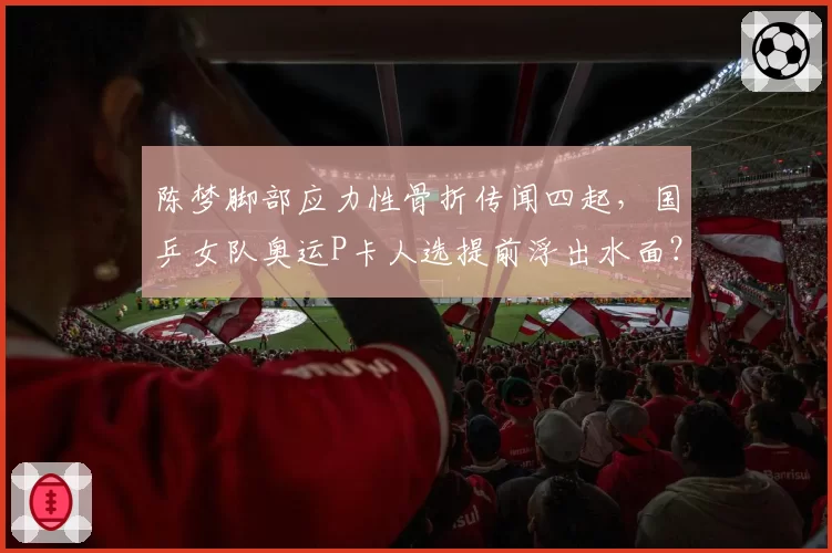陈梦脚部应力性骨折传闻四起,国乒女队奥运P卡人选提前浮出水面?