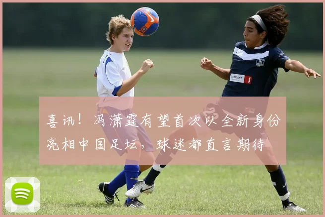 喜讯！冯潇霆有望首次以全新身份亮相中国足坛，球迷都直言期待