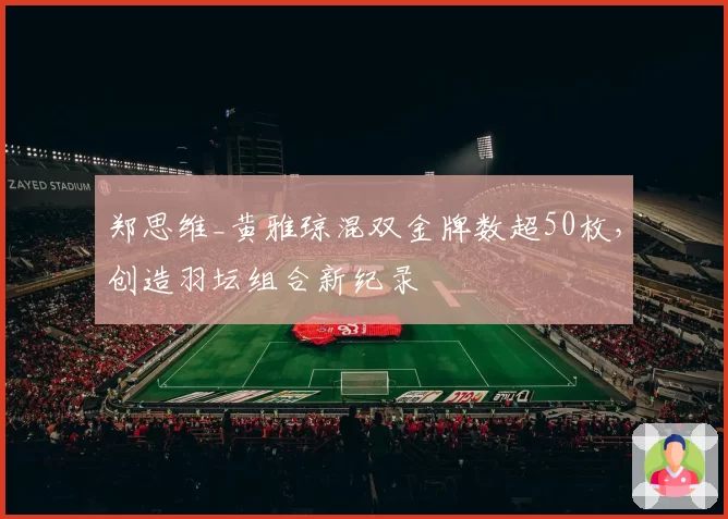 郑思维_黄雅琼混双金牌数超50枚，创造羽坛组合新纪录