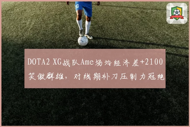 DOTA2 XG战队Ame场均经济差+2100笑傲群雄，对线期补刀压制力冠绝国际邀请赛__br_