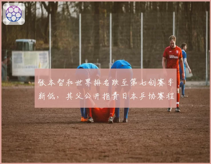 张本智和世界排名跌至第七创赛季新低，其父公开指责日本乒协赛程安排不公