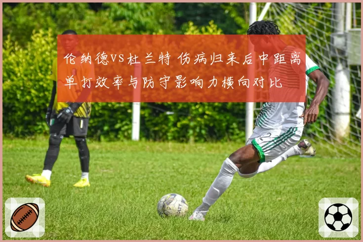 伦纳德vs杜兰特 伤病归来后中距离单打效率与防守影响力横向对比