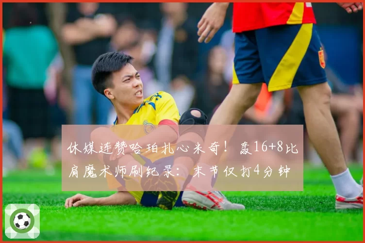 休媒连赞哈珀扎心米奇!轰16+8比肩魔术师刷纪录:末节仅打4分钟