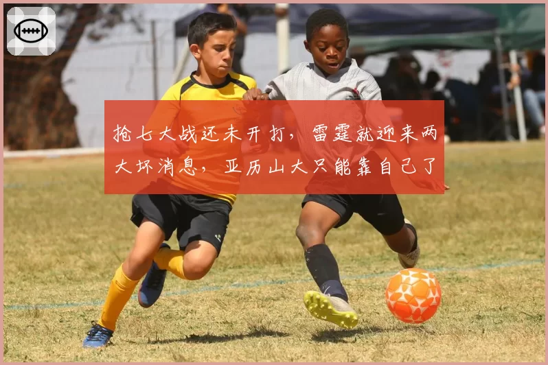 抢七大战还未开打,雷霆就迎来两大坏消息,亚历山大只能靠自己了