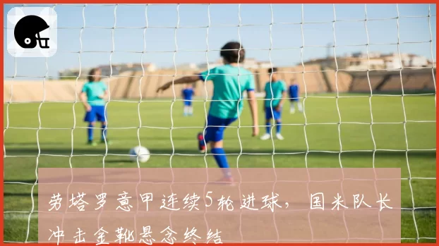 劳塔罗意甲连续5轮进球,国米队长冲击金靴悬念终结