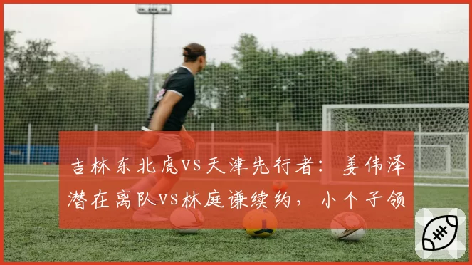 吉林东北虎vs天津先行者:姜伟泽潜在离队vs林庭谦续约,小个子领袖价值几何?