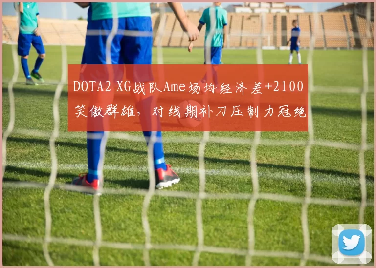DOTA2 XG战队Ame场均经济差+2100笑傲群雄，对线期补刀压制力冠绝国际邀请赛__br_