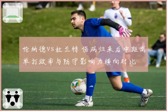 伦纳德vs杜兰特 伤病归来后中距离单打效率与防守影响力横向对比