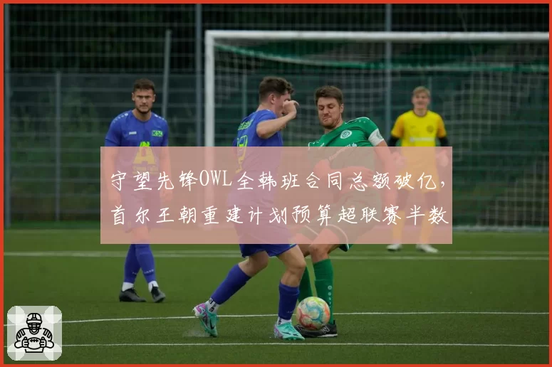 守望先锋OWL全韩班合同总额破亿,首尔王朝重建计划预算超联赛半数队伍