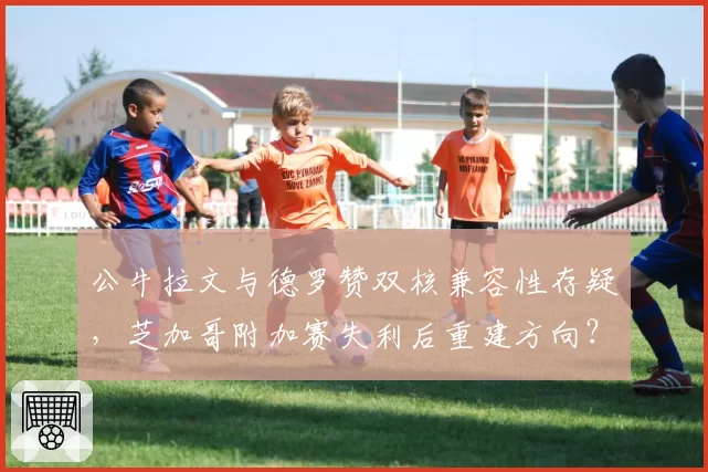公牛拉文与德罗赞双核兼容性存疑，芝加哥附加赛失利后重建方向？