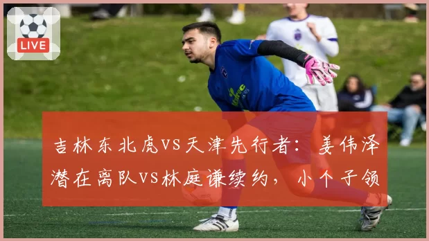 吉林东北虎vs天津先行者:姜伟泽潜在离队vs林庭谦续约,小个子领袖价值几何?