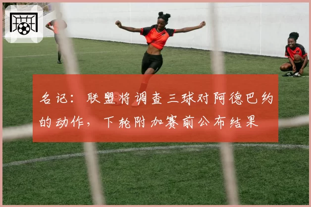 名记：联盟将调查三球对阿德巴约的动作，下轮附加赛前公布结果