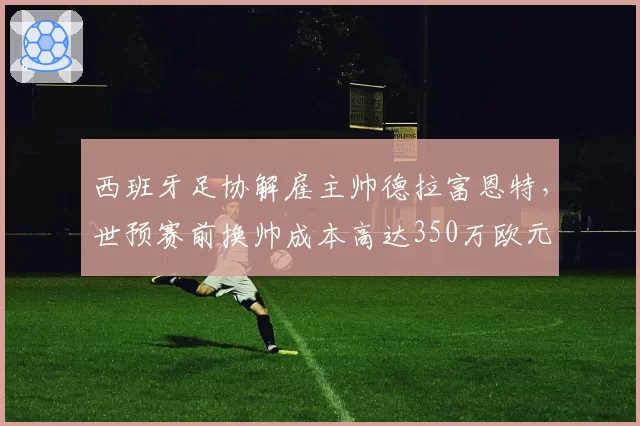 西班牙足协解雇主帅德拉富恩特,世预赛前换帅成本高达350万欧元