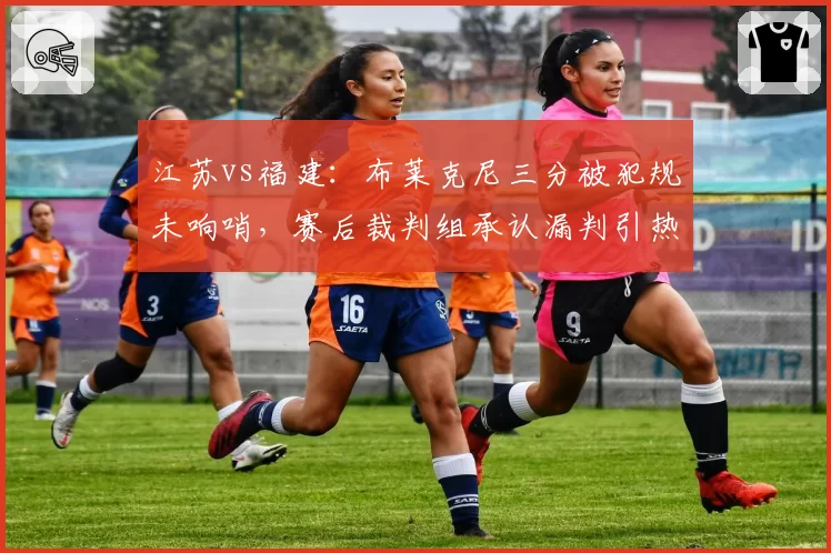 江苏vs福建：布莱克尼三分被犯规未响哨，赛后裁判组承认漏判引热议