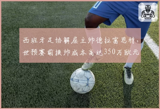 西班牙足协解雇主帅德拉富恩特，世预赛前换帅成本高达350万欧元