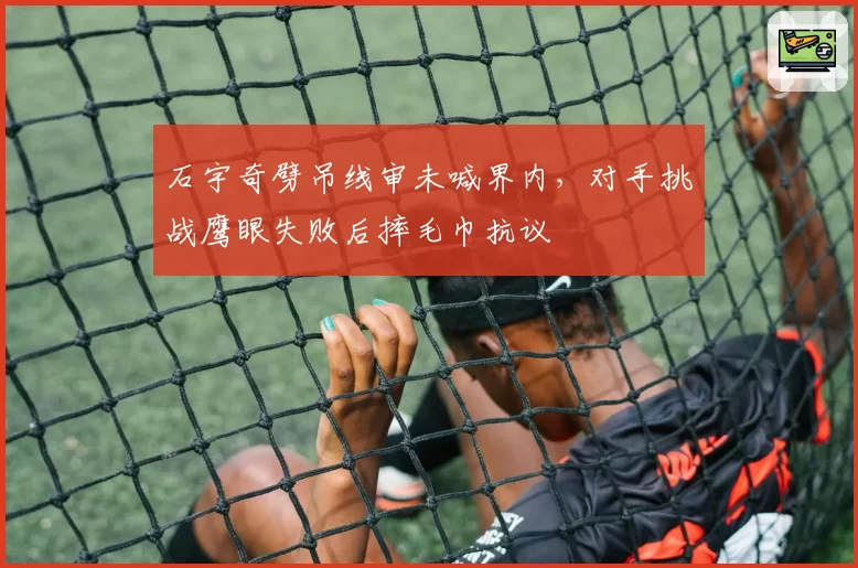 石宇奇劈吊线审未喊界内,对手挑战鹰眼失败后摔毛巾抗议