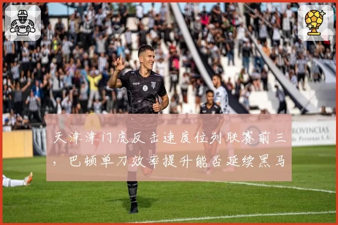 天津津门虎反击速度位列联赛前三,巴顿单刀效率提升能否延续黑马本色?