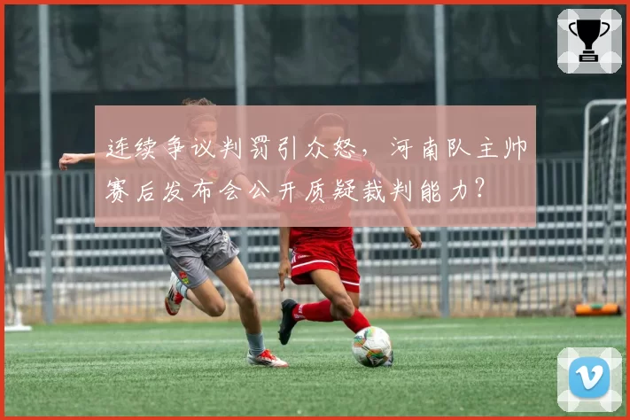 连续争议判罚引众怒,河南队主帅赛后发布会公开质疑裁判能力?