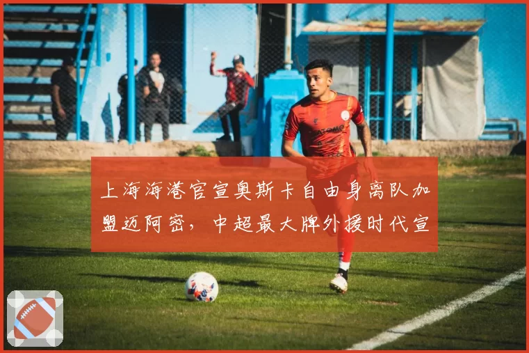上海海港官宣奥斯卡自由身离队加盟迈阿密,中超最大牌外援时代宣告终结