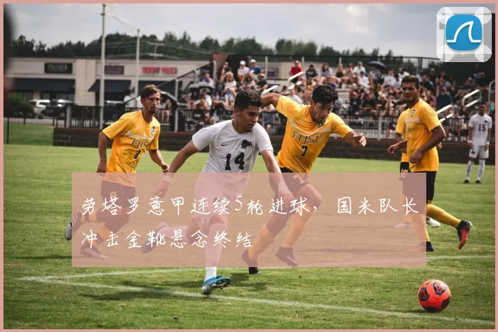 劳塔罗意甲连续5轮进球,国米队长冲击金靴悬念终结