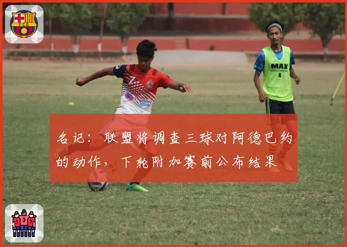 名记:联盟将调查三球对阿德巴约的动作,下轮附加赛前公布结果