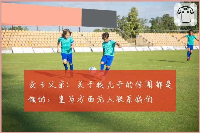 麦卡父亲:关于我儿子的传闻都是假的,皇马方面无人联系我们