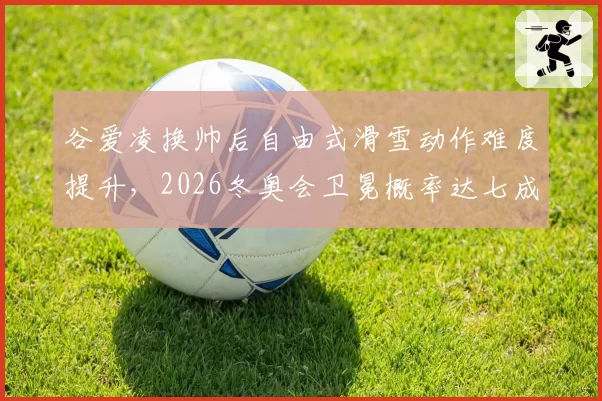 谷爱凌换帅后自由式滑雪动作难度提升，2026冬奥会卫冕概率达七成？