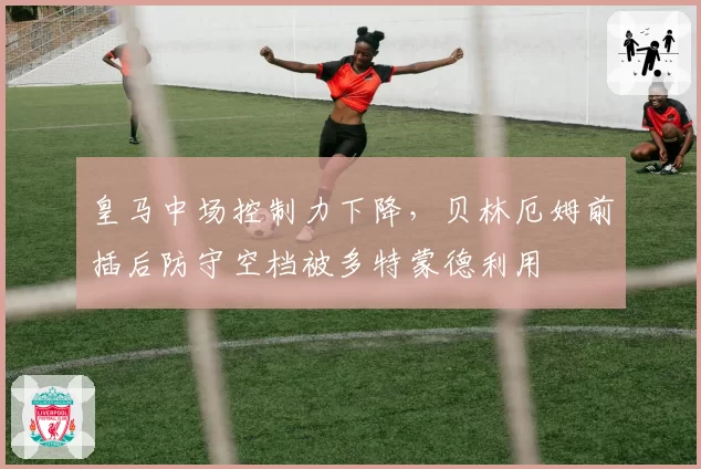 皇马中场控制力下降，贝林厄姆前插后防守空档被多特蒙德利用