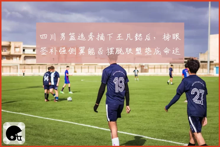 四川男篮选秀摘下王凡懿后，榜眼签补强侧翼能否摆脱联盟垫底命运？