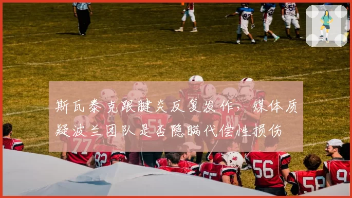 斯瓦泰克跟腱炎反复发作，媒体质疑波兰团队是否隐瞒代偿性损伤