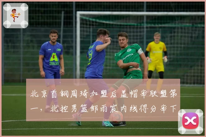 北京首钢周琦加盟后盖帽率联盟第一，北控男篮邹雨宸内线得分率下滑明显