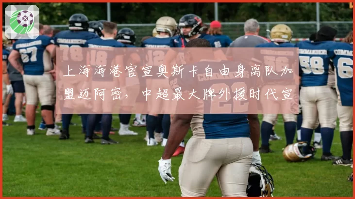 上海海港官宣奥斯卡自由身离队加盟迈阿密,中超最大牌外援时代宣告终结