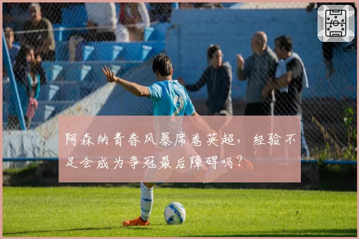 阿森纳青春风暴席卷英超，经验不足会成为争冠最后障碍吗？