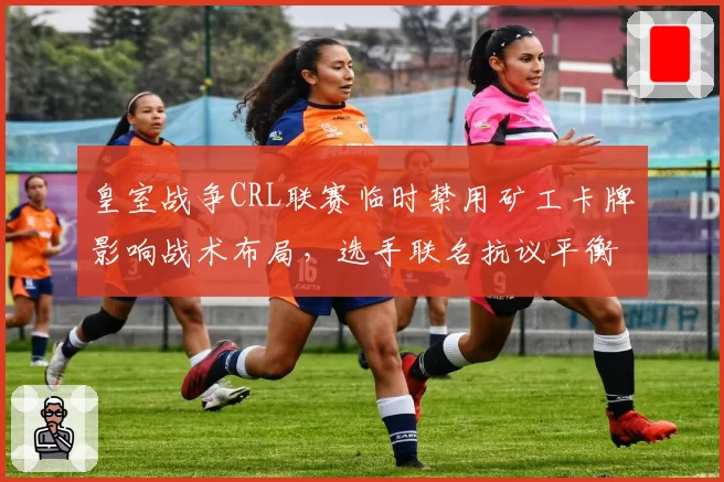 皇室战争CRL联赛临时禁用矿工卡牌影响战术布局，选手联名抗议平衡性干预