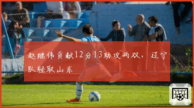 赵继伟贡献12分13助攻两双,辽宁队轻取山东