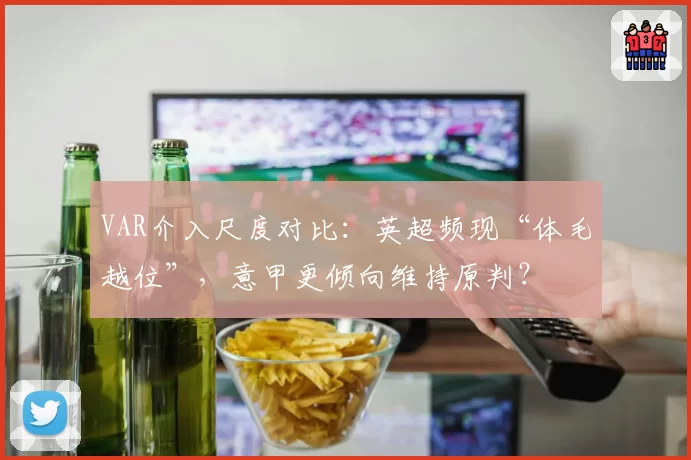 VAR介入尺度对比：英超频现“体毛越位”，意甲更倾向维持原判？